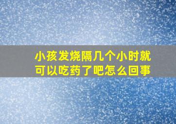 小孩发烧隔几个小时就可以吃药了吧怎么回事