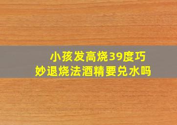 小孩发高烧39度巧妙退烧法酒精要兑水吗