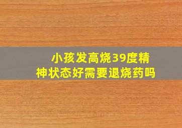 小孩发高烧39度精神状态好需要退烧药吗