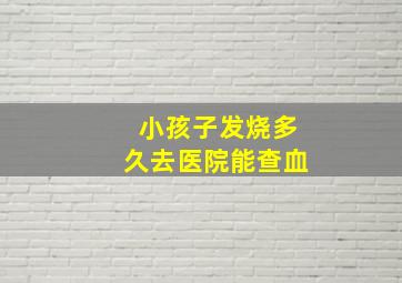 小孩子发烧多久去医院能查血