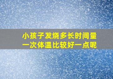 小孩子发烧多长时间量一次体温比较好一点呢