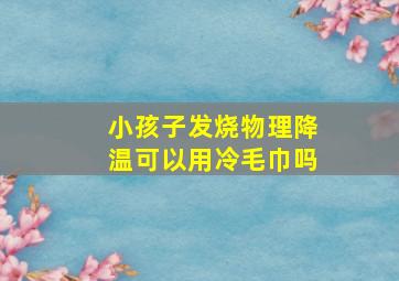 小孩子发烧物理降温可以用冷毛巾吗