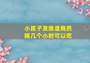 小孩子发烧退烧药隔几个小时可以吃