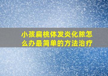 小孩扁桃体发炎化脓怎么办最简单的方法治疗