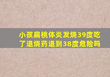 小孩扁桃体炎发烧39度吃了退烧药退到38度危险吗