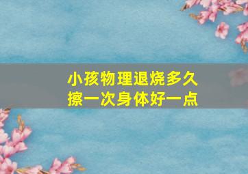 小孩物理退烧多久擦一次身体好一点