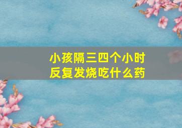 小孩隔三四个小时反复发烧吃什么药