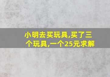 小明去买玩具,买了三个玩具,一个25元求解