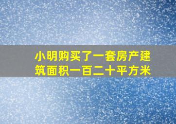 小明购买了一套房产建筑面积一百二十平方米