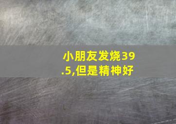 小朋友发烧39.5,但是精神好