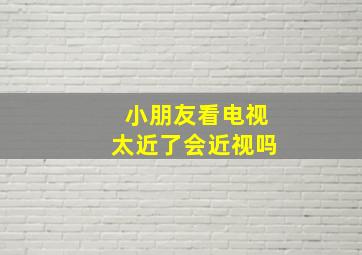 小朋友看电视太近了会近视吗