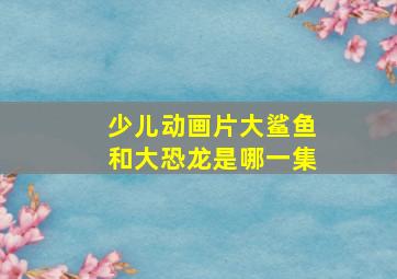 少儿动画片大鲨鱼和大恐龙是哪一集