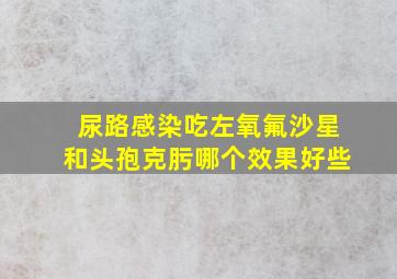 尿路感染吃左氧氟沙星和头孢克肟哪个效果好些