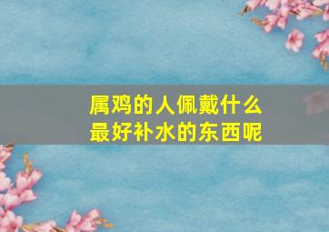 属鸡的人佩戴什么最好补水的东西呢