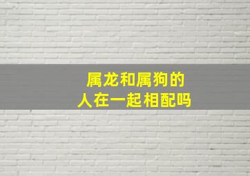 属龙和属狗的人在一起相配吗