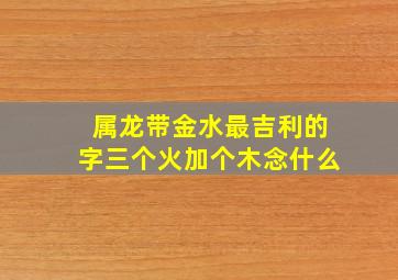 属龙带金水最吉利的字三个火加个木念什么