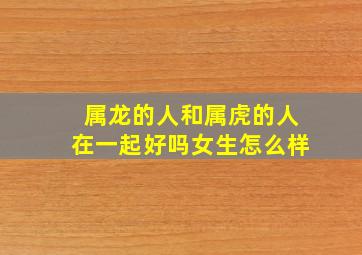 属龙的人和属虎的人在一起好吗女生怎么样