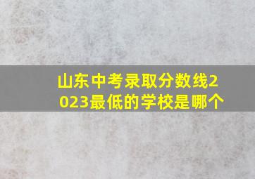 山东中考录取分数线2023最低的学校是哪个