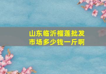 山东临沂榴莲批发市场多少钱一斤啊