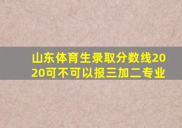 山东体育生录取分数线2020可不可以报三加二专业