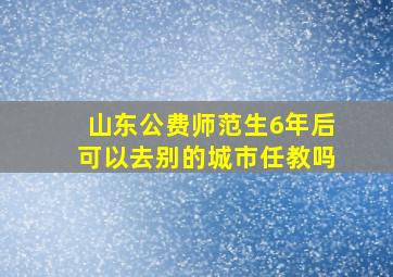 山东公费师范生6年后可以去别的城市任教吗