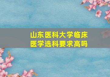 山东医科大学临床医学选科要求高吗