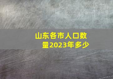 山东各市人口数量2023年多少