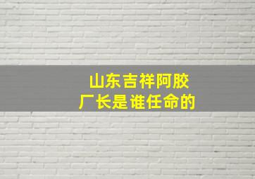 山东吉祥阿胶厂长是谁任命的