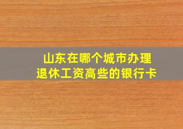 山东在哪个城市办理退休工资高些的银行卡