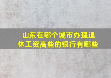 山东在哪个城市办理退休工资高些的银行有哪些