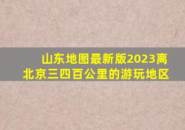 山东地图最新版2023离北京三四百公里的游玩地区