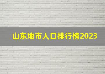 山东地市人口排行榜2023