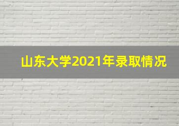 山东大学2021年录取情况