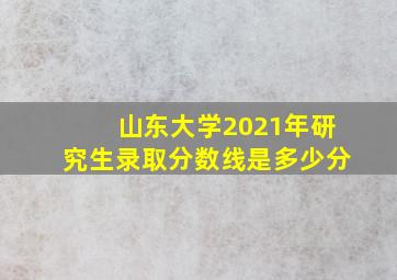 山东大学2021年研究生录取分数线是多少分