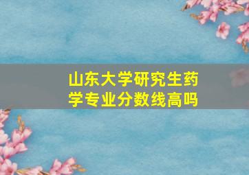 山东大学研究生药学专业分数线高吗