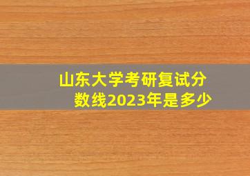 山东大学考研复试分数线2023年是多少