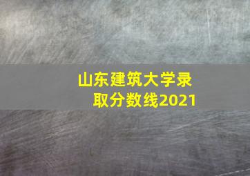 山东建筑大学录取分数线2021