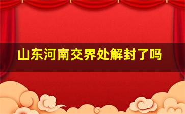 山东河南交界处解封了吗