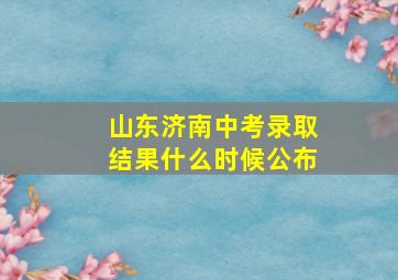 山东济南中考录取结果什么时候公布