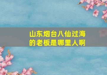 山东烟台八仙过海的老板是哪里人啊