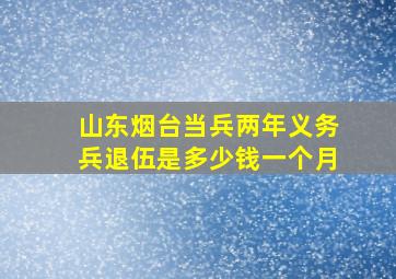 山东烟台当兵两年义务兵退伍是多少钱一个月