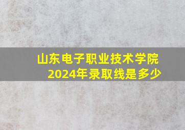 山东电子职业技术学院2024年录取线是多少