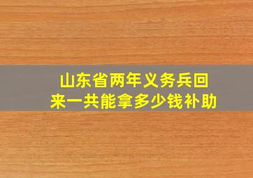 山东省两年义务兵回来一共能拿多少钱补助