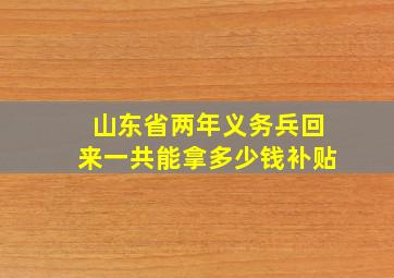 山东省两年义务兵回来一共能拿多少钱补贴