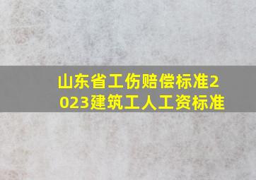 山东省工伤赔偿标准2023建筑工人工资标准