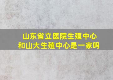 山东省立医院生殖中心和山大生殖中心是一家吗