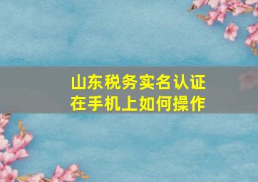 山东税务实名认证在手机上如何操作