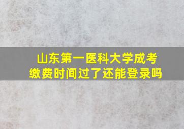 山东第一医科大学成考缴费时间过了还能登录吗