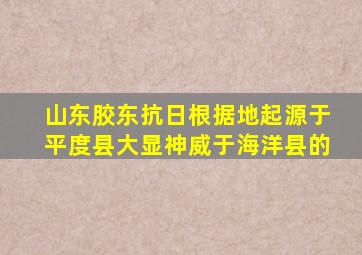 山东胶东抗日根据地起源于平度县大显神威于海洋县的