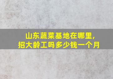 山东蔬菜基地在哪里,招大龄工吗多少钱一个月